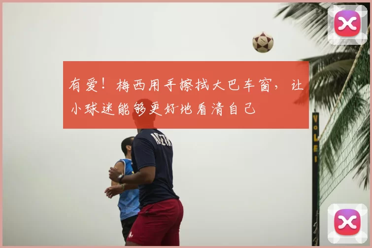 有爱！梅西用手擦拭大巴车窗，让小球迷能够更好地看清自己