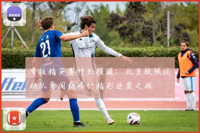 滑板精英赛特别报道：北京极限运动队勇闯巅峰的精彩逆袭之旅