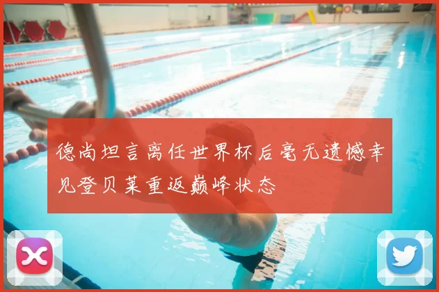 德尚坦言离任世界杯后毫无遗憾幸见登贝莱重返巅峰状态