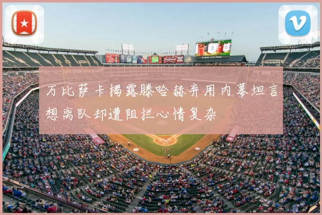 万比萨卡揭露滕哈赫弃用内幕坦言想离队却遭阻拦心情复杂