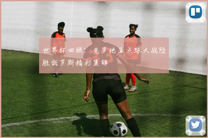 世界杯回顾：克罗地亚点球大战险胜俄罗斯精彩集锦