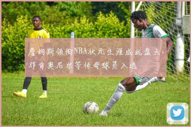 詹姆斯领衔NBA状元生涯成就盘点，邓肯奥尼尔等传奇球员入选