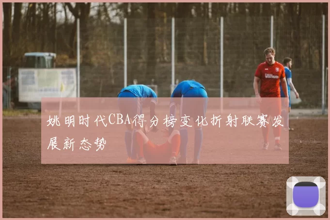 姚明时代CBA得分榜变化折射联赛发展新态势