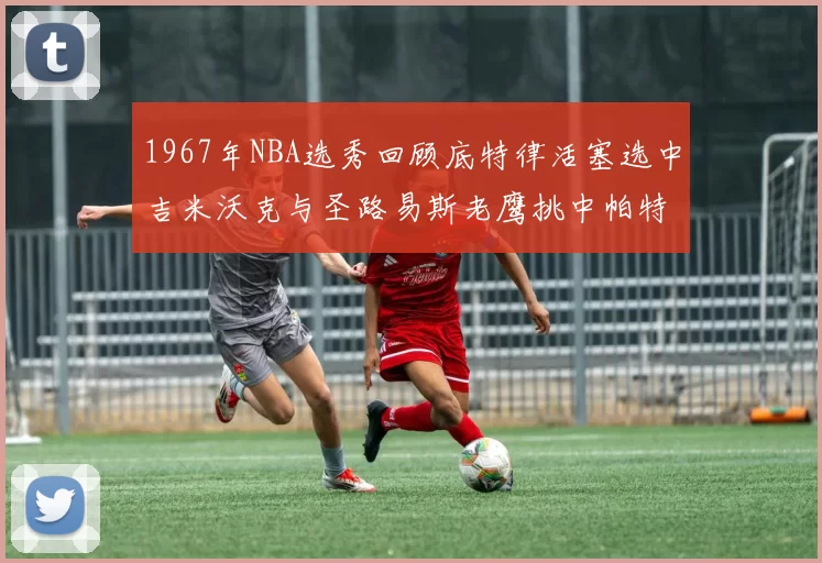 1967年NBA选秀回顾底特律活塞选中吉米沃克与圣路易斯老鹰挑中帕特莱利