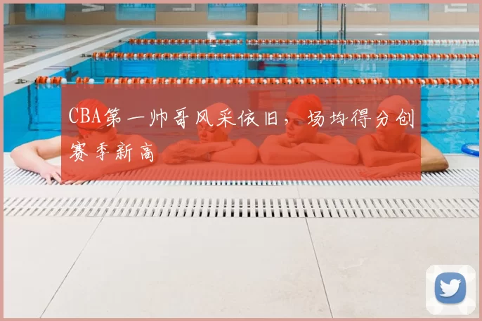 CBA第一帅哥风采依旧，场均得分创赛季新高