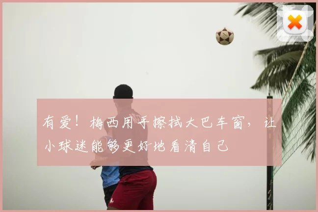 有爱！梅西用手擦拭大巴车窗，让小球迷能够更好地看清自己