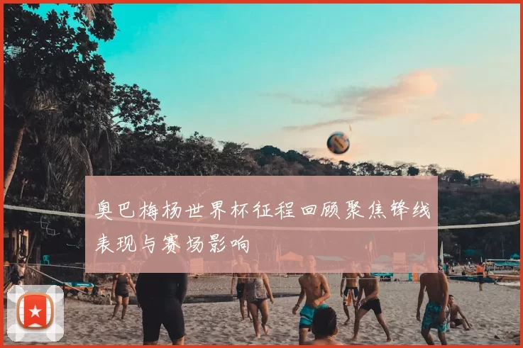 奥巴梅杨世界杯征程回顾聚焦锋线表现与赛场影响