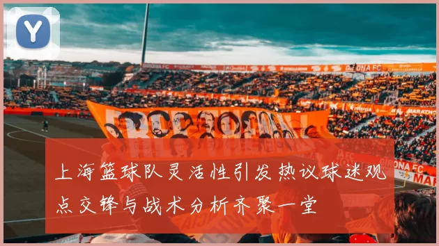 上海篮球队灵活性引发热议球迷观点交锋与战术分析齐聚一堂
