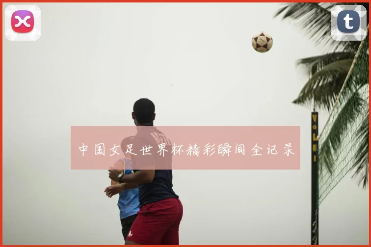 中国女足世界杯精彩瞬间全记录