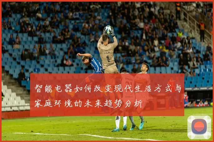 智能电器如何改变现代生活方式与家庭环境的未来趋势分析