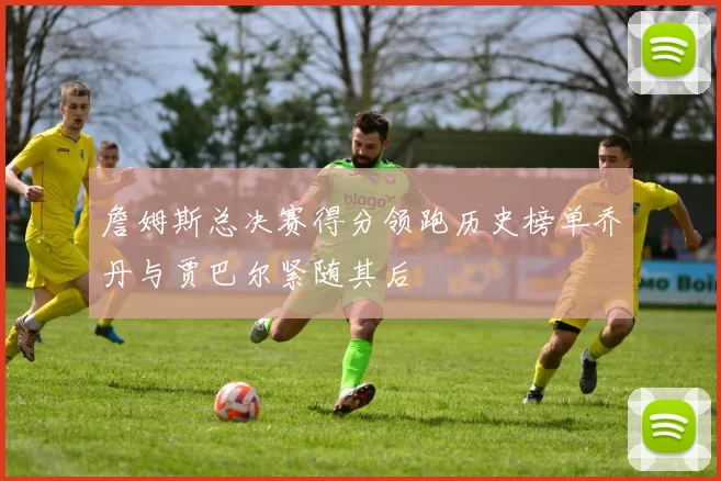詹姆斯总决赛得分领跑历史榜单乔丹与贾巴尔紧随其后