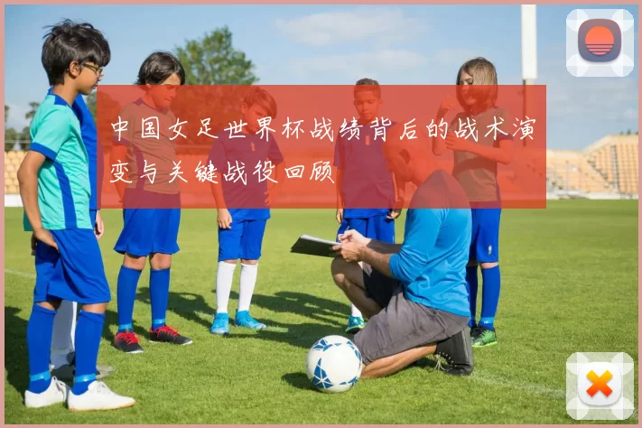 中国女足世界杯战绩背后的战术演变与关键战役回顾