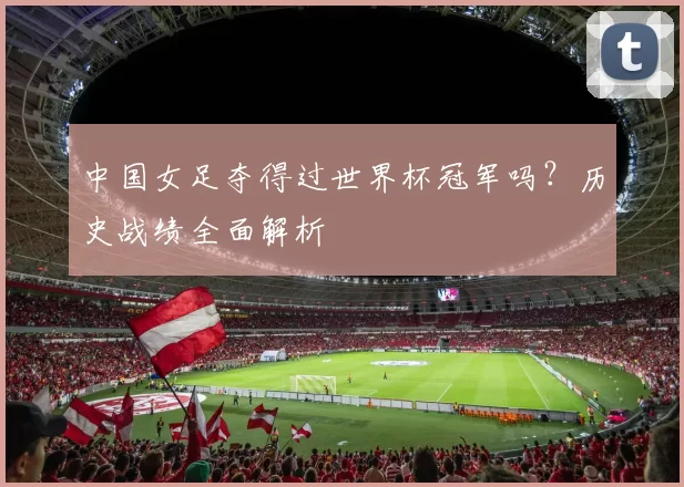 中国女足夺得过世界杯冠军吗?历史战绩全面解析