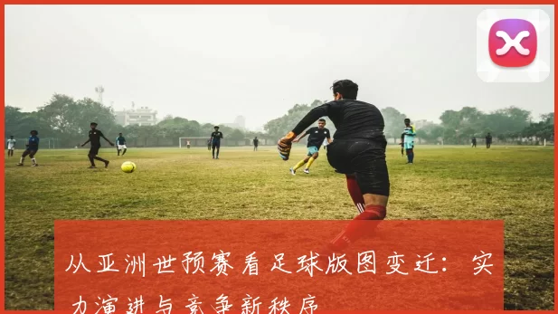 从亚洲世预赛看足球版图变迁:实力演进与竞争新秩序