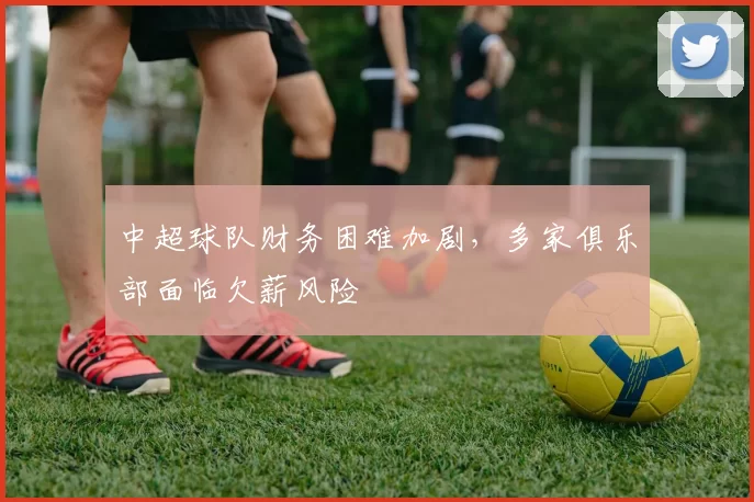 中超球队财务困难加剧，多家俱乐部面临欠薪风险