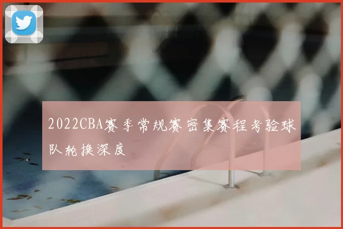 2022CBA赛季常规赛密集赛程考验球队轮换深度