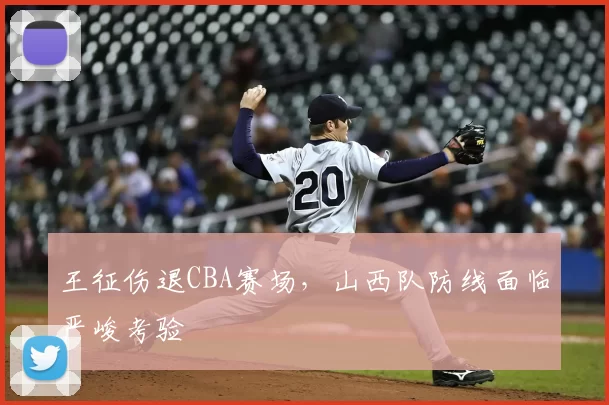 王征伤退CBA赛场，山西队防线面临严峻考验