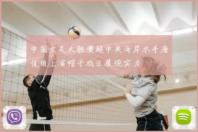 中国女足大胜澳超中央海岸水手唐佳丽上演帽子戏法展现实力