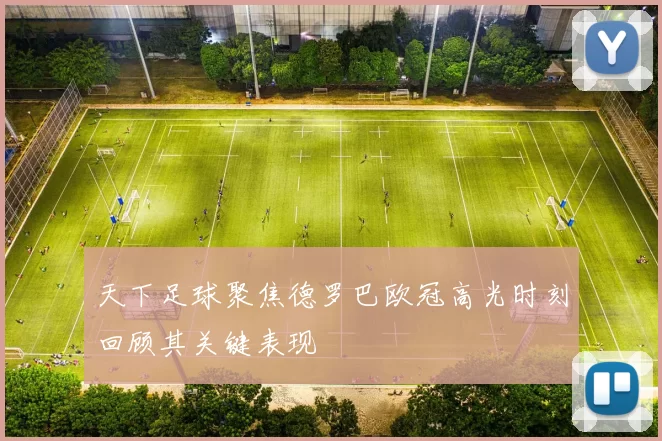天下足球聚焦德罗巴欧冠高光时刻回顾其关键表现