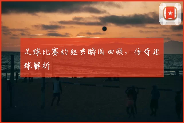 足球比赛的经典瞬间回顾，传奇进球解析
