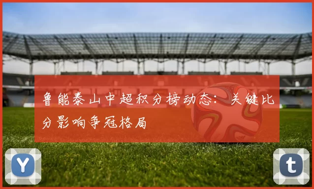 鲁能泰山中超积分榜动态:关键比分影响争冠格局
