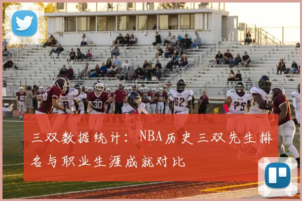 三双数据统计:NBA历史三双先生排名与职业生涯成就对比