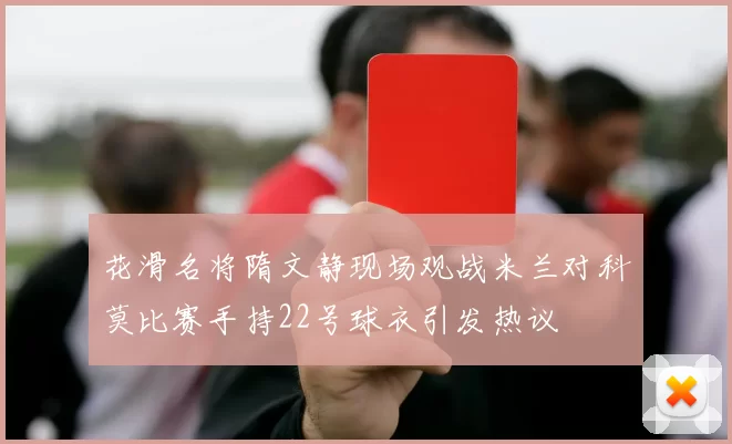 花滑名将隋文静现场观战米兰对科莫比赛手持22号球衣引发热议