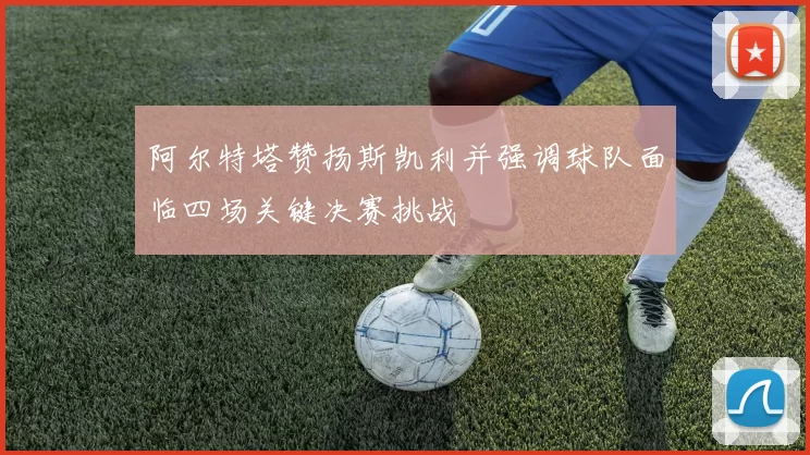 阿尔特塔赞扬斯凯利并强调球队面临四场关键决赛挑战