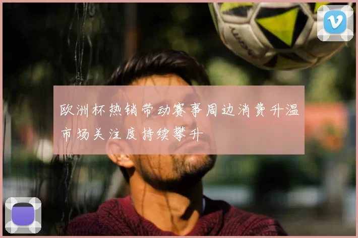 欧洲杯热销带动赛事周边消费升温市场关注度持续攀升
