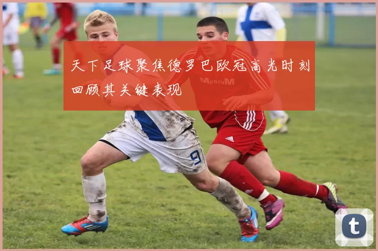 天下足球聚焦德罗巴欧冠高光时刻回顾其关键表现