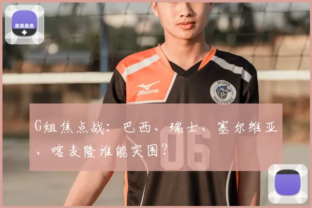 G组焦点战：巴西、瑞士、塞尔维亚、喀麦隆谁能突围？