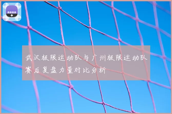 武汉极限运动队与广州极限运动队赛后复盘力量对比分析