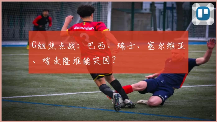 G组焦点战：巴西、瑞士、塞尔维亚、喀麦隆谁能突围？