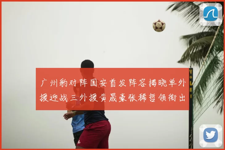 广州豹对阵国安首发阵容揭晓单外援迎战三外援黄晟豪张稀哲领衔出战