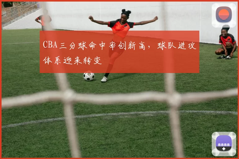 CBA三分球命中率创新高，球队进攻体系迎来转变