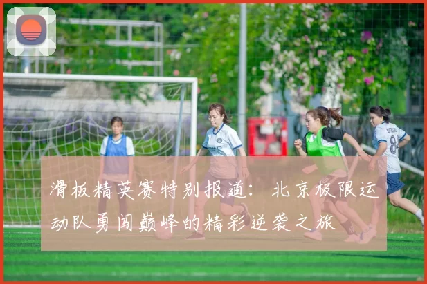 滑板精英赛特别报道：北京极限运动队勇闯巅峰的精彩逆袭之旅