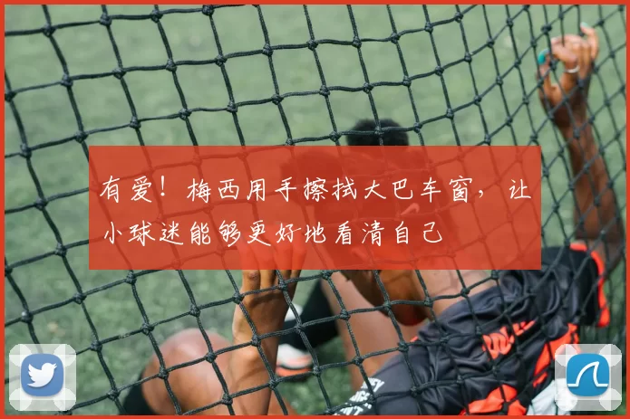 有爱!梅西用手擦拭大巴车窗,让小球迷能够更好地看清自己