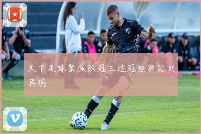 天下足球聚焦欧冠三连冠经典时刻再现