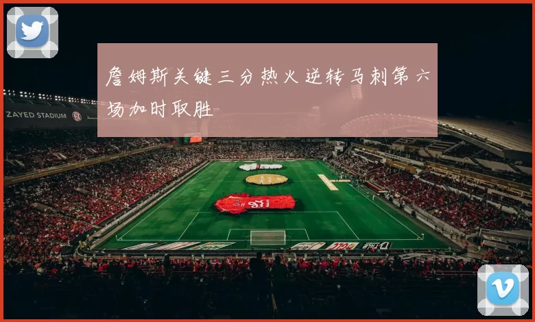 詹姆斯关键三分热火逆转马刺第六场加时取胜