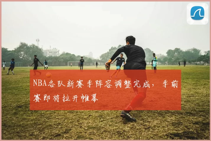 NBA各队新赛季阵容调整完成，季前赛即将拉开帷幕