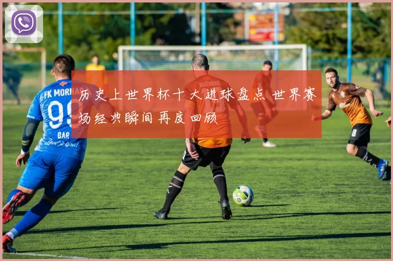 历史上世界杯十大进球盘点 世界赛场经典瞬间再度回顾