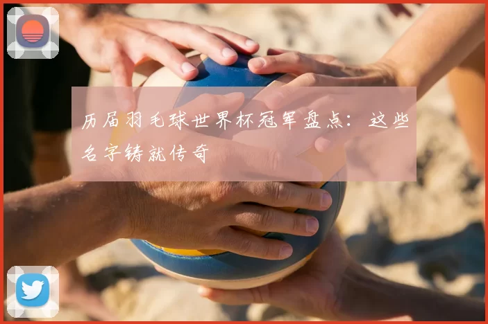 历届羽毛球世界杯冠军盘点:这些名字铸就传奇