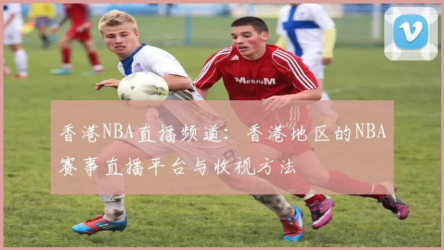 香港NBA直播频道：香港地区的NBA赛事直播平台与收视方法