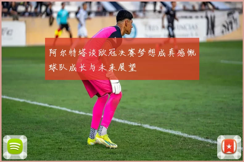 阿尔特塔谈欧冠决赛梦想成真感慨球队成长与未来展望