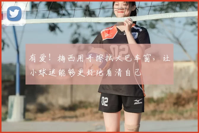 有爱！梅西用手擦拭大巴车窗，让小球迷能够更好地看清自己