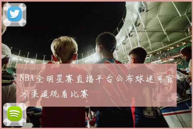 NBA全明星赛直播平台公布球迷可官方渠道观看比赛