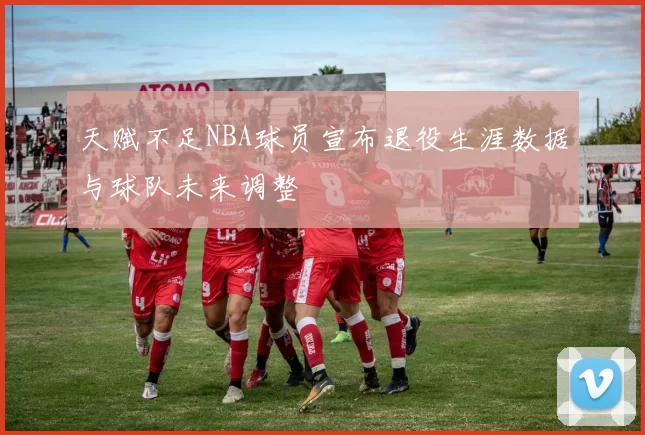天赋不足NBA球员宣布退役生涯数据与球队未来调整