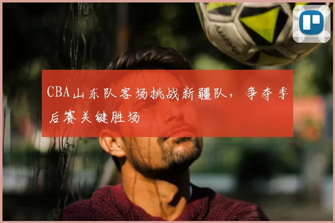 CBA山东队客场挑战新疆队，争夺季后赛关键胜场