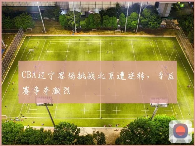 CBA辽宁客场挑战北京遭逆转,季后赛争夺激烈