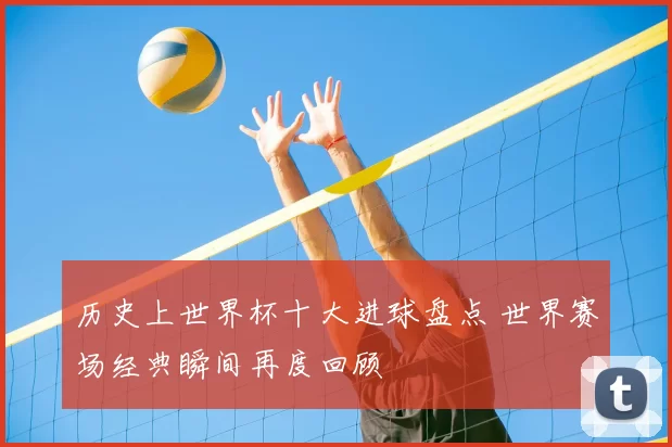 历史上世界杯十大进球盘点 世界赛场经典瞬间再度回顾